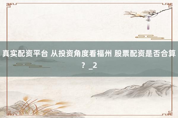 真实配资平台 从投资角度看福州 股票配资是否合算？_2