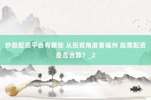 炒股配资平台有哪些 从投资角度看福州 股票配资是否合算？_2