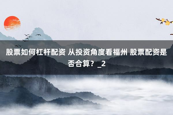 股票如何杠杆配资 从投资角度看福州 股票配资是否合算？_2