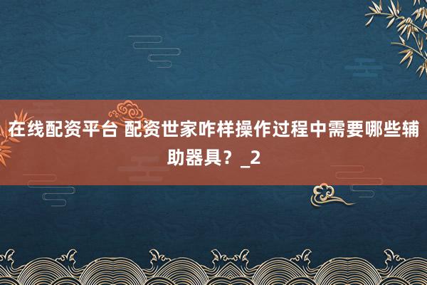 在线配资平台 配资世家咋样操作过程中需要哪些辅助器具？_2