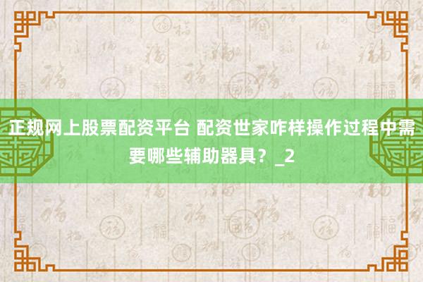 正规网上股票配资平台 配资世家咋样操作过程中需要哪些辅助器具？_2