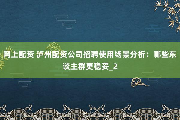 网上配资 泸州配资公司招聘使用场景分析：哪些东谈主群更稳妥_2