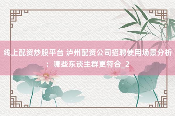 线上配资炒股平台 泸州配资公司招聘使用场景分析：哪些东谈主群更符合_2