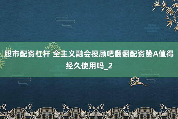 股市配资杠杆 全主义融会投顾吧翻翻配资赞A值得经久使用吗_2