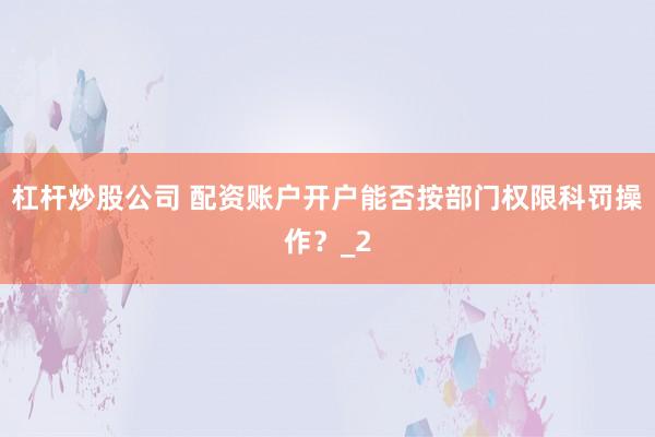 杠杆炒股公司 配资账户开户能否按部门权限科罚操作？_2
