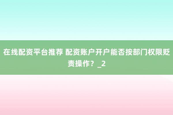 在线配资平台推荐 配资账户开户能否按部门权限贬责操作？_2
