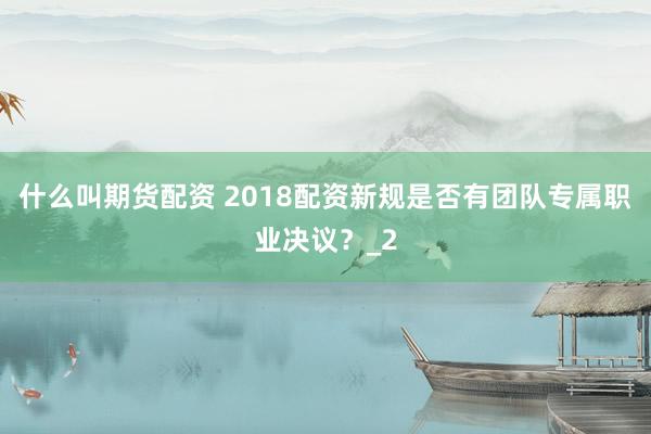 什么叫期货配资 2018配资新规是否有团队专属职业决议？_2
