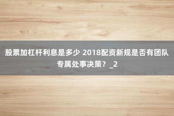 股票加杠杆利息是多少 2018配资新规是否有团队专属处事决策？_2