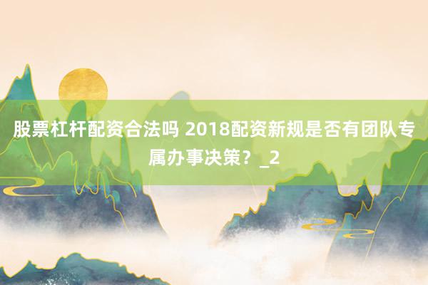 股票杠杆配资合法吗 2018配资新规是否有团队专属办事决策？_2