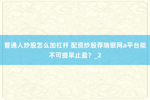 普通人炒股怎么加杠杆 配资炒股荐瑞银网a平台能不可提早止盈？_2