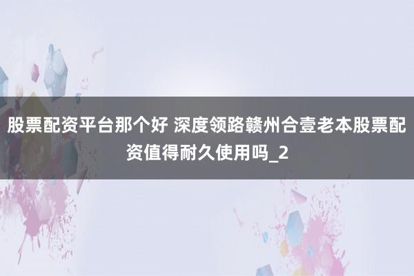 股票配资平台那个好 深度领路赣州合壹老本股票配资值得耐久使用吗_2