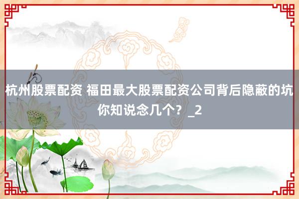 杭州股票配资 福田最大股票配资公司背后隐蔽的坑你知说念几个？_2