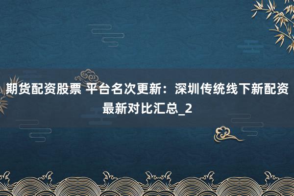 期货配资股票 平台名次更新：深圳传统线下新配资最新对比汇总_2