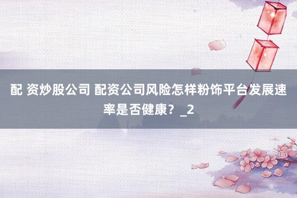 配 资炒股公司 配资公司风险怎样粉饰平台发展速率是否健康？_2