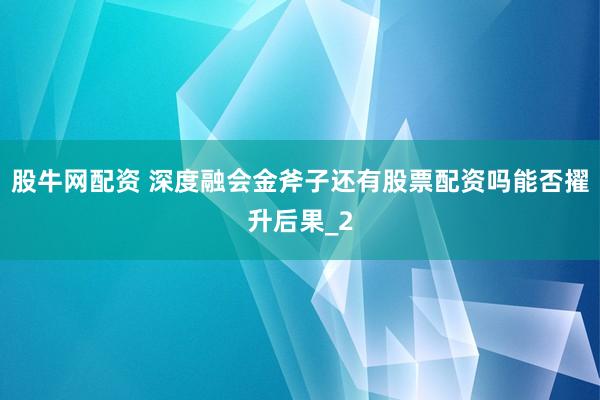 股牛网配资 深度融会金斧子还有股票配资吗能否擢升后果_2