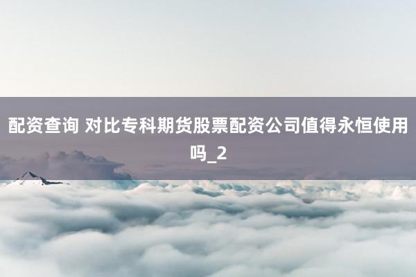 配资查询 对比专科期货股票配资公司值得永恒使用吗_2