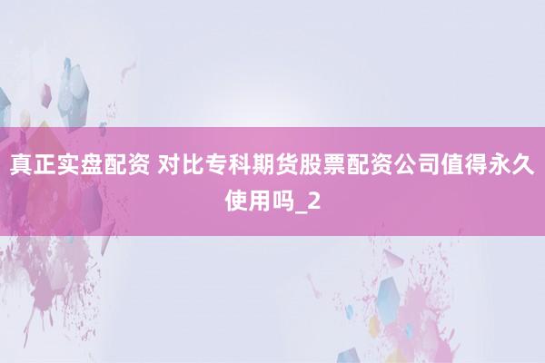 真正实盘配资 对比专科期货股票配资公司值得永久使用吗_2