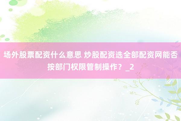 场外股票配资什么意思 炒股配资选全部配资网能否按部门权限管制操作？_2