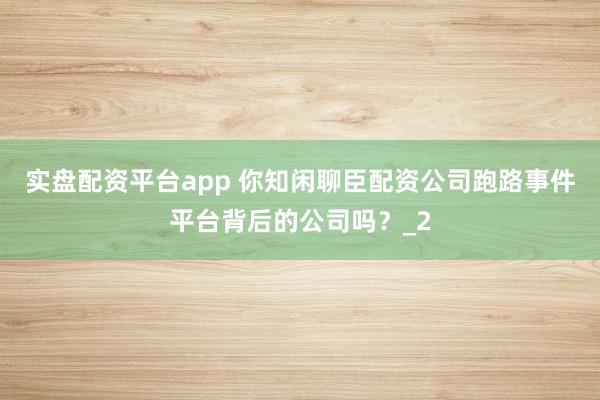 实盘配资平台app 你知闲聊臣配资公司跑路事件平台背后的公司吗？_2