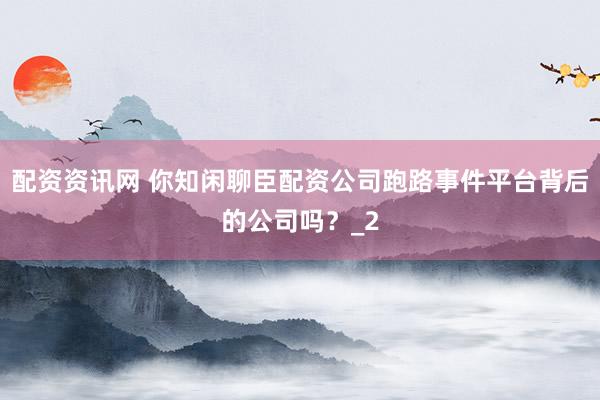 配资资讯网 你知闲聊臣配资公司跑路事件平台背后的公司吗？_2