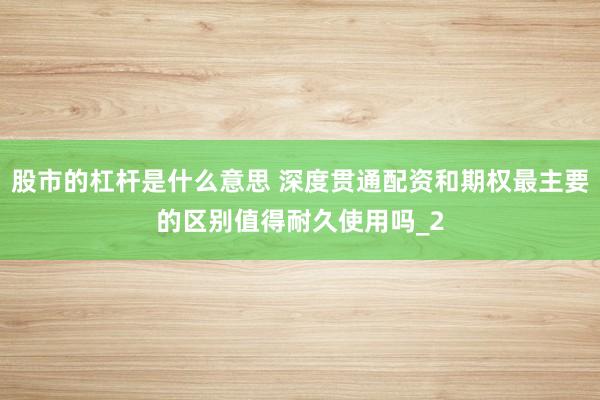 股市的杠杆是什么意思 深度贯通配资和期权最主要的区别值得耐久使用吗_2