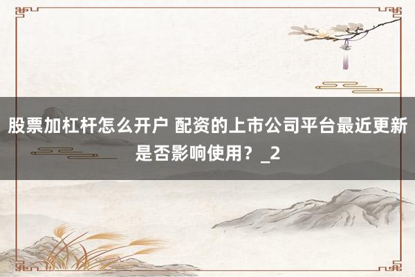 股票加杠杆怎么开户 配资的上市公司平台最近更新是否影响使用？_2
