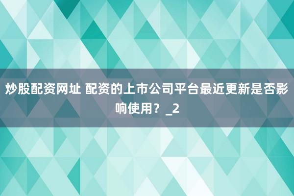 炒股配资网址 配资的上市公司平台最近更新是否影响使用？_2