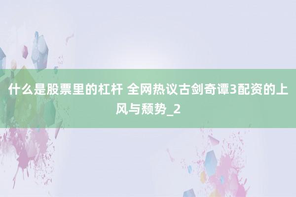 什么是股票里的杠杆 全网热议古剑奇谭3配资的上风与颓势_2