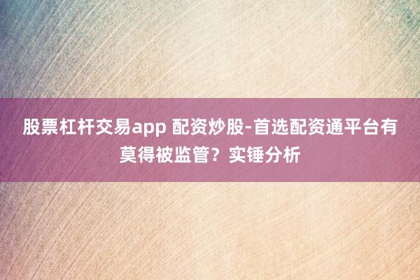 股票杠杆交易app 配资炒股-首选配资通平台有莫得被监管？实锤分析