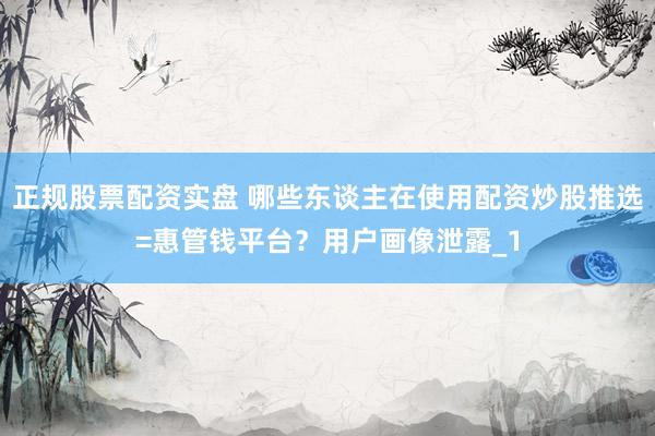正规股票配资实盘 哪些东谈主在使用配资炒股推选=惠管钱平台？用户画像泄露_1
