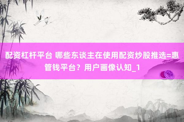 配资杠杆平台 哪些东谈主在使用配资炒股推选=惠管钱平台？用户画像认知_1