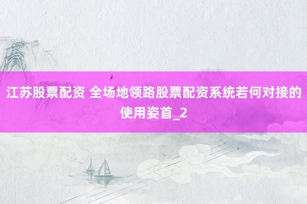 江苏股票配资 全场地领路股票配资系统若何对接的使用姿首_2