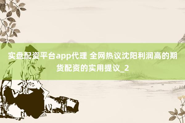 实盘配资平台app代理 全网热议沈阳利润高的期货配资的实用提议_2