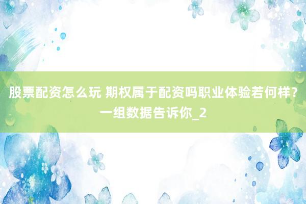 股票配资怎么玩 期权属于配资吗职业体验若何样？一组数据告诉你_2