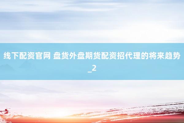 线下配资官网 盘货外盘期货配资招代理的将来趋势_2