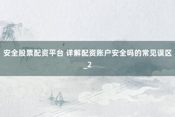 安全股票配资平台 详解配资账户安全吗的常见误区_2