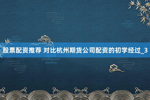 股票配资推荐 对比杭州期货公司配资的初学经过_3