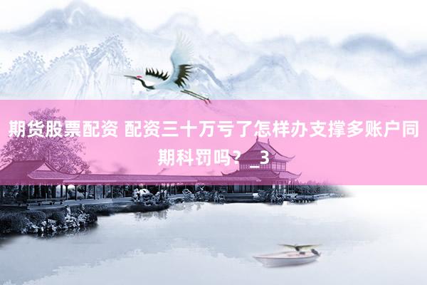 期货股票配资 配资三十万亏了怎样办支撑多账户同期科罚吗？_3