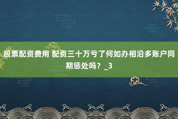 股票配资费用 配资三十万亏了何如办相沿多账户同期惩处吗？_3