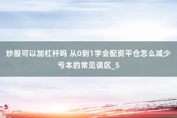 炒股可以加杠杆吗 从0到1学会配资平仓怎么减少亏本的常见误区_5