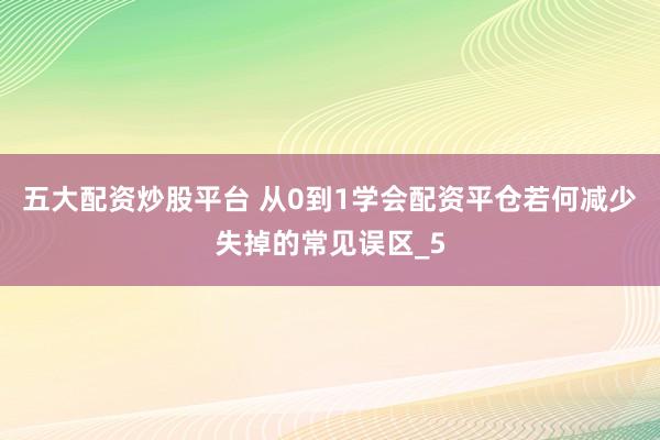 五大配资炒股平台 从0到1学会配资平仓若何减少失掉的常见误区_5