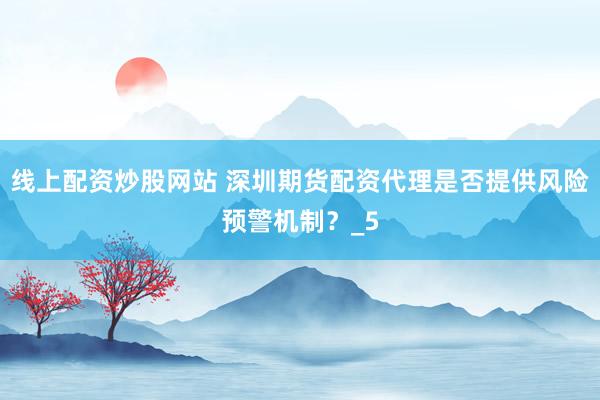 线上配资炒股网站 深圳期货配资代理是否提供风险预警机制？_5