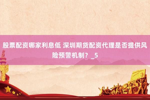 股票配资哪家利息低 深圳期货配资代理是否提供风险预警机制？_5