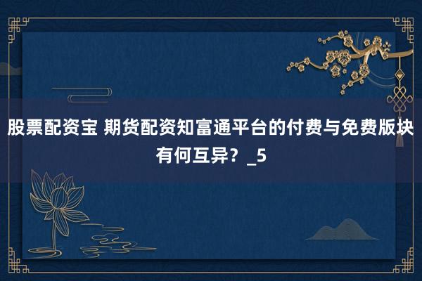 股票配资宝 期货配资知富通平台的付费与免费版块有何互异？_5