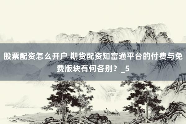 股票配资怎么开户 期货配资知富通平台的付费与免费版块有何各别？_5