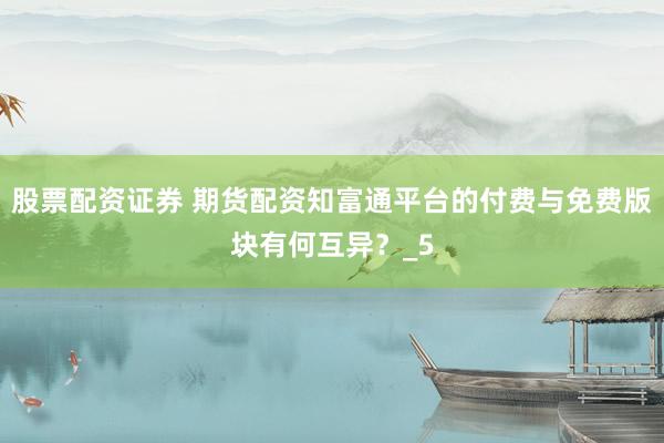 股票配资证券 期货配资知富通平台的付费与免费版块有何互异？_5