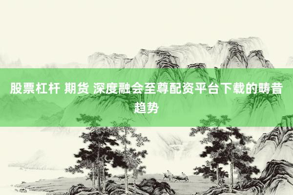 股票杠杆 期货 深度融会至尊配资平台下载的畴昔趋势