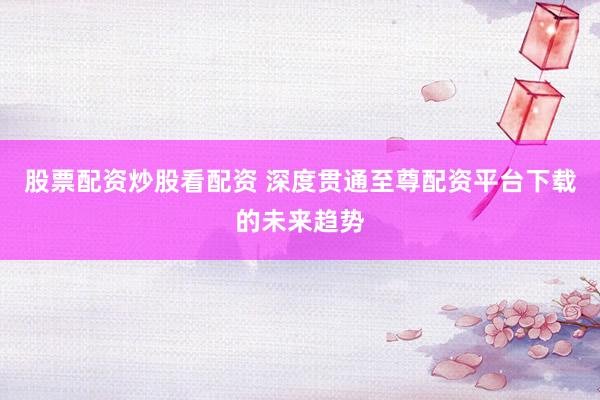股票配资炒股看配资 深度贯通至尊配资平台下载的未来趋势