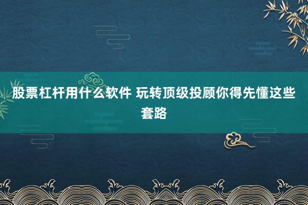 股票杠杆用什么软件 玩转顶级投顾你得先懂这些套路