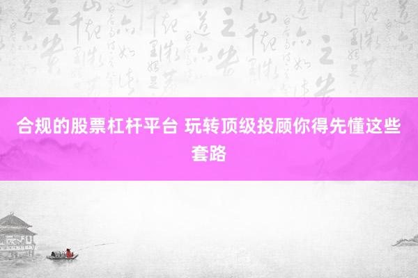 合规的股票杠杆平台 玩转顶级投顾你得先懂这些套路